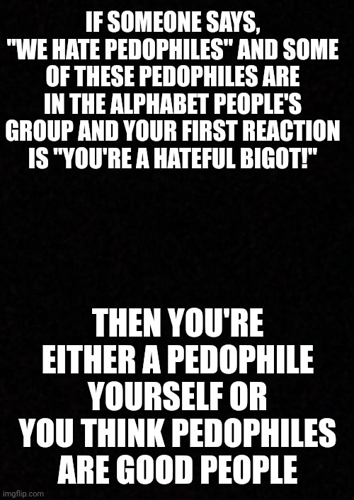 If someone calls out pedophiles in your group and you only care about someone "hating" your group, you're part of the problem. | IF SOMEONE SAYS, "WE HATE PEDOPHILES" AND SOME OF THESE PEDOPHILES ARE IN THE ALPHABET PEOPLE'S GROUP AND YOUR FIRST REACTION IS "YOU'RE A HATEFUL BIGOT!"; THEN YOU'RE EITHER A PEDOPHILE YOURSELF OR YOU THINK PEDOPHILES ARE GOOD PEOPLE | image tagged in blank,pedophiles,lgbtq | made w/ Imgflip meme maker