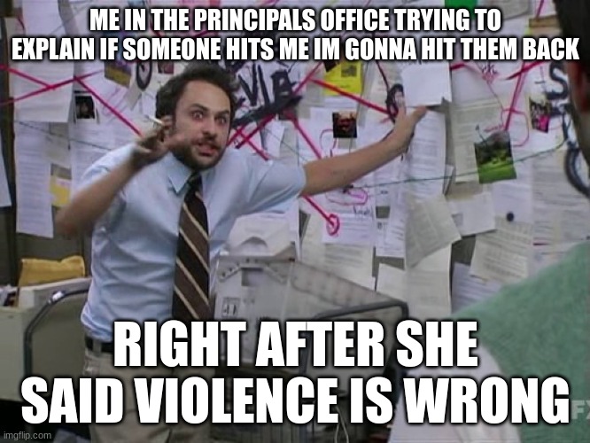 Charlie Conspiracy (Always Sunny in Philidelphia) | ME IN THE PRINCIPALS OFFICE TRYING TO EXPLAIN IF SOMEONE HITS ME IM GONNA HIT THEM BACK; RIGHT AFTER SHE SAID VIOLENCE IS WRONG | image tagged in charlie conspiracy always sunny in philidelphia | made w/ Imgflip meme maker