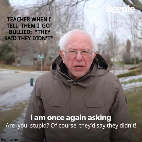 And  that's why telling  teachers doesn't  do anything.  Bully the  bullies. | TEACHER WHEN I  TELL  THEM I  GOT  BULLIED:  ''THEY  SAID THEY DIDN'T''; Are  you  stupid? Of course  they'd say they didn't! | image tagged in memes,bernie i am once again asking for your support,school days,funny | made w/ Imgflip meme maker