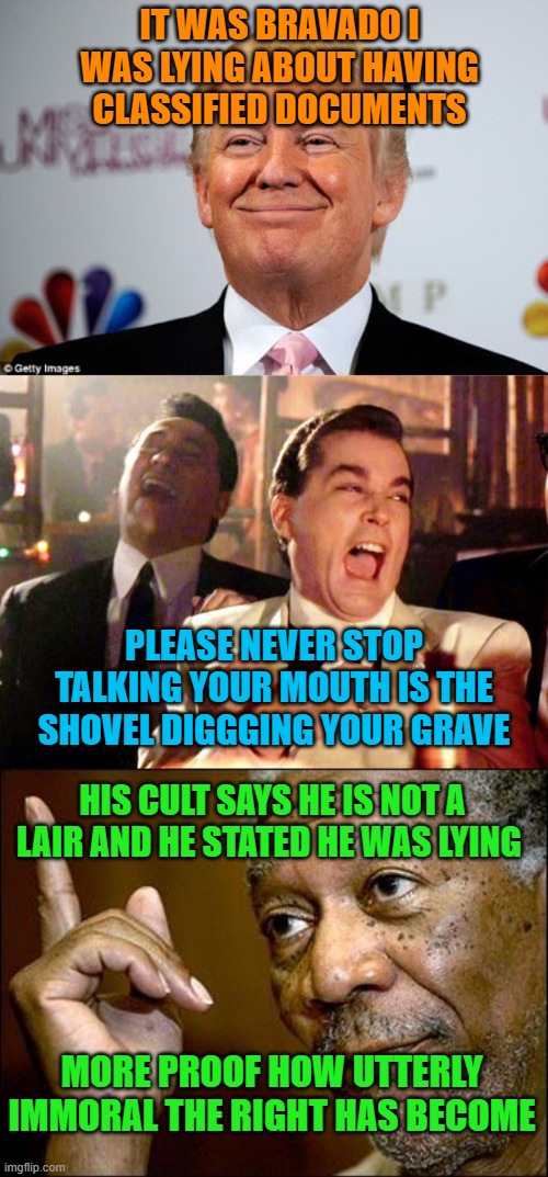 IT WAS BRAVADO I WAS LYING ABOUT HAVING CLASSIFIED DOCUMENTS; PLEASE NEVER STOP TALKING YOUR MOUTH IS THE SHOVEL DIGGGING YOUR GRAVE; HIS CULT SAYS HE IS NOT A LAIR AND HE STATED HE WAS LYING; MORE PROOF HOW UTTERLY IMMORAL THE RIGHT HAS BECOME | image tagged in donald trump approves,goodfellas laugh,this morgan freeman | made w/ Imgflip meme maker