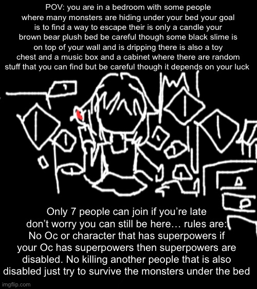 The drawing was my art | POV: you are in a bedroom with some people where many monsters are hiding under your bed your goal is to find a way to escape their is only a candle your brown bear plush bed be careful though some black slime is on top of your wall and is dripping there is also a toy chest and a music box and a cabinet where there are random stuff that you can find but be careful though it depends on your luck; Only 7 people can join if you’re late don’t worry you can still be here… rules are: No Oc or character that has superpowers if your Oc has superpowers then superpowers are disabled. No killing another people that is also disabled just try to survive the monsters under the bed | made w/ Imgflip meme maker