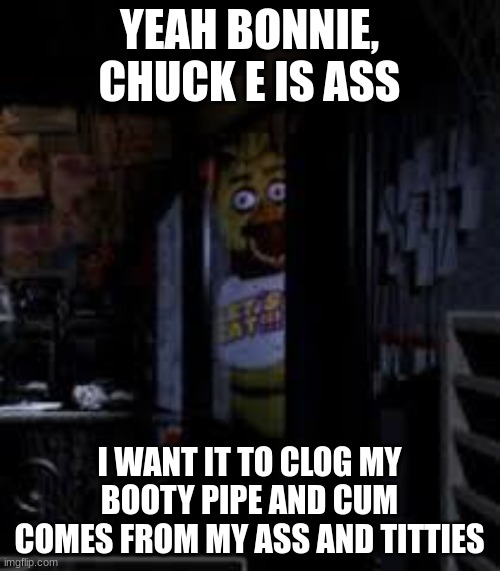 Chica Looking In Window FNAF | YEAH BONNIE, CHUCK E IS ASS I WANT IT TO CLOG MY BOOTY PIPE AND CUM COMES FROM MY ASS AND TITTIES | image tagged in chica looking in window fnaf | made w/ Imgflip meme maker