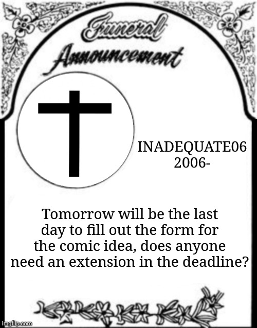 Obituary funeral announcement | INADEQUATE06
2006-; Tomorrow will be the last day to fill out the form for the comic idea, does anyone need an extension in the deadline? | image tagged in obituary funeral announcement | made w/ Imgflip meme maker