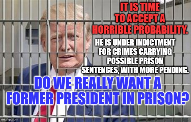 What are acceptable options if (when?) he is found guilty? | IT IS TIME TO ACCEPT A HORRIBLE PROBABILITY. HE IS UNDER INDICTMENT FOR CRIMES CARRYING POSSIBLE PRISON SENTENCES, WITH MORE PENDING. DO WE REALLY WANT A FORMER PRESIDENT IN PRISON? | image tagged in politics | made w/ Imgflip meme maker