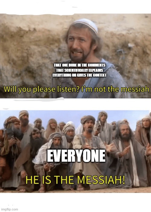 Bless that one science dude in the YouTube comments | THAT ONE DUDE IN THE COMMENTS THAT SCIENTIFICALLY EXPLAINS EVERYTHING OR GIVES THE CONTEXT; EVERYONE | image tagged in he is the messiah,youtube,youtube comments,science,depends on the context,that one kid | made w/ Imgflip meme maker