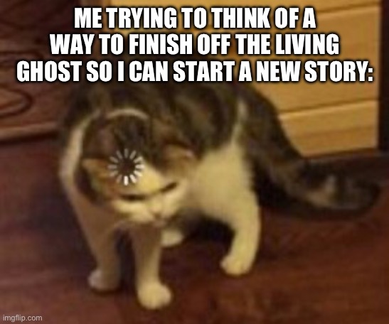 AAAAAAAAAAAA | ME TRYING TO THINK OF A WAY TO FINISH OFF THE LIVING GHOST SO I CAN START A NEW STORY: | image tagged in loading cat | made w/ Imgflip meme maker