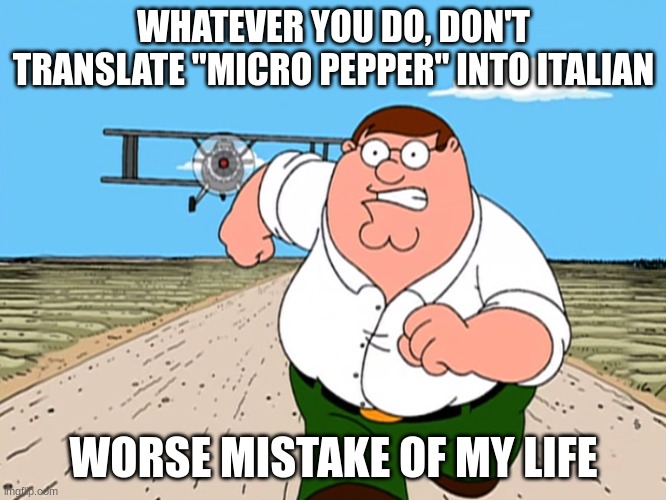 lol | WHATEVER YOU DO, DON'T TRANSLATE "MICRO PEPPER" INTO ITALIAN; WORSE MISTAKE OF MY LIFE | image tagged in peter griffin running away,sad,pepinooooooooooooooooooo | made w/ Imgflip meme maker