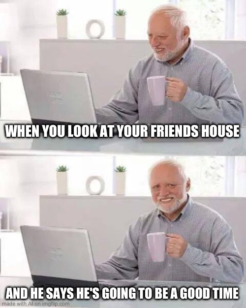 Clever title | WHEN YOU LOOK AT YOUR FRIENDS HOUSE; AND HE SAYS HE'S GOING TO BE A GOOD TIME | image tagged in memes,hide the pain harold,ai meme | made w/ Imgflip meme maker