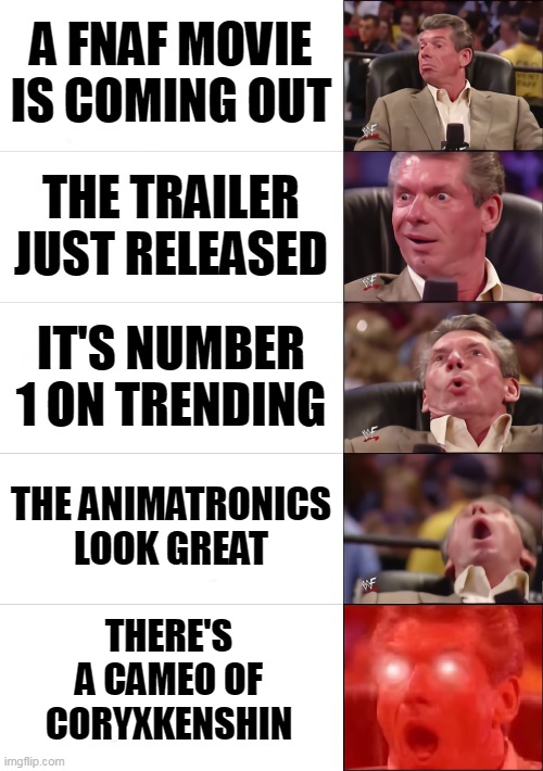 Everyone be like | A FNAF MOVIE IS COMING OUT; THE TRAILER JUST RELEASED; IT'S NUMBER 1 ON TRENDING; THE ANIMATRONICS LOOK GREAT; THERE'S A CAMEO OF CORYXKENSHIN | image tagged in vince mcmahon 5 tier,vince mcmahon reaction w/glowing eyes,fnaf,five nights at freddy's | made w/ Imgflip meme maker