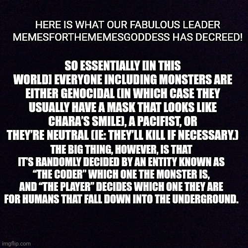 Here is the basic idea! | HERE IS WHAT OUR FABULOUS LEADER MEMESFORTHEMEMESGODDESS HAS DECREED! SO ESSENTIALLY [IN THIS WORLD] EVERYONE INCLUDING MONSTERS ARE EITHER GENOCIDAL (IN WHICH CASE THEY USUALLY HAVE A MASK THAT LOOKS LIKE CHARA’S SMILE), A PACIFIST, OR THEY’RE NEUTRAL (IE: THEY’LL KILL IF NECESSARY.); THE BIG THING, HOWEVER, IS THAT IT’S RANDOMLY DECIDED BY AN ENTITY KNOWN AS “THE CODER” WHICH ONE THE MONSTER IS, AND “THE PLAYER” DECIDES WHICH ONE THEY ARE FOR HUMANS THAT FALL DOWN INTO THE UNDERGROUND. | image tagged in black screen,undercode,lore | made w/ Imgflip meme maker