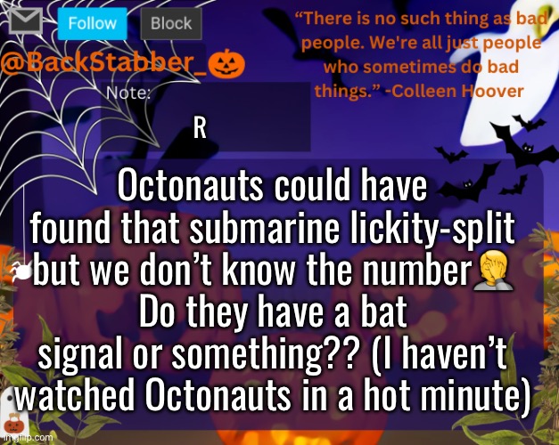 I feel like they would have found it in less than a day tbh | R; Octonauts could have found that submarine lickity-split but we don’t know the number🤦
Do they have a bat signal or something?? (I haven’t watched Octonauts in a hot minute) | image tagged in backstabbers_ halloween temp | made w/ Imgflip meme maker