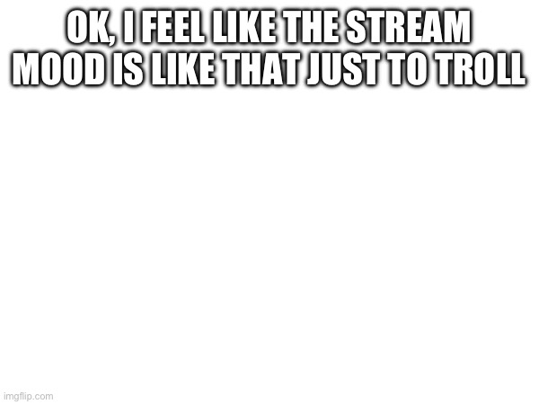 OK, I FEEL LIKE THE STREAM MOOD IS LIKE THAT JUST TO TROLL | made w/ Imgflip meme maker