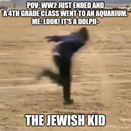 Naruto run | POV; WW2 JUST ENDED AND A 4TH GRADE CLASS WENT TO AN AQUARIUM.
ME: LOOK! IT'S A DOLPH-; THE JEWISH KID | image tagged in naruto run | made w/ Imgflip meme maker