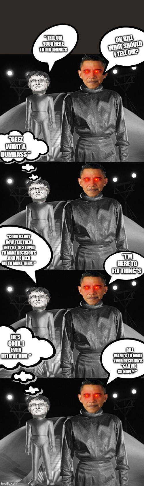 DEMrats will fix everything | " TELL UM YOUR HERE TO FIX THING'S; OK BILL WHAT SHOULD I TELL UM? "GEEZ WHAT A DUMBASS "; "GOOD BARRY NOW TELL THEM THEY'RE TO STUPID TO MAKE DECISION'S ,AND WE NEED ME TO MAKE THEM. "; "I'M HERE TO FIX THING"S; HE'S  GOOD. I EVEN BELIEVE HIM. "; BILL WANT'S TO MAKE YOUR DECISION'S   "CAN WE GO NOW ? " | image tagged in democrats,traitors | made w/ Imgflip meme maker