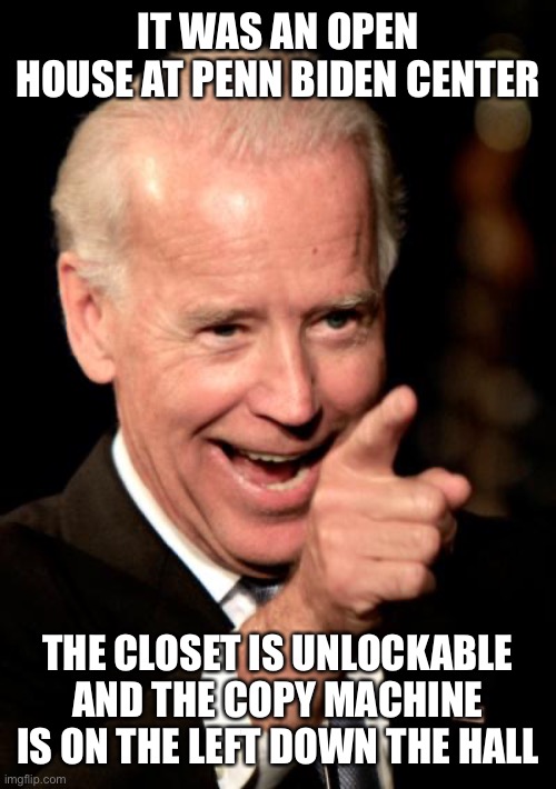 Smilin Biden Meme | IT WAS AN OPEN HOUSE AT PENN BIDEN CENTER THE CLOSET IS UNLOCKABLE AND THE COPY MACHINE IS ON THE LEFT DOWN THE HALL | image tagged in memes,smilin biden | made w/ Imgflip meme maker