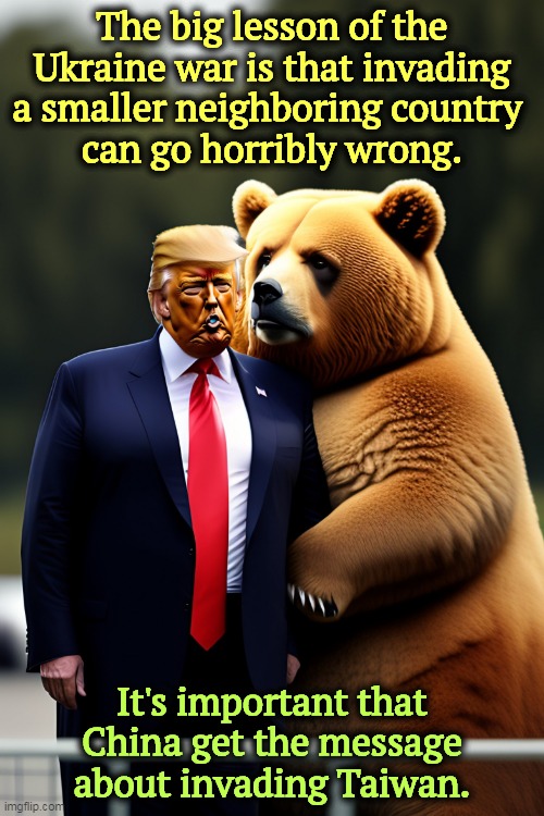 But his boxes! | The big lesson of the Ukraine war is that invading a smaller neighboring country 
can go horribly wrong. It's important that China get the message about invading Taiwan. | image tagged in trump snuggling up to the russian bear and his boss putin,russia,invasion,ukraine,china,taiwan | made w/ Imgflip meme maker
