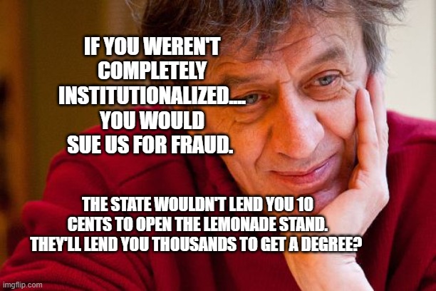 Really Evil College Teacher Meme | IF YOU WEREN'T COMPLETELY INSTITUTIONALIZED.... YOU WOULD SUE US FOR FRAUD. THE STATE WOULDN'T LEND YOU 10 CENTS TO OPEN THE LEMONADE STAND. THEY'LL LEND YOU THOUSANDS TO GET A DEGREE? | image tagged in memes,really evil college teacher | made w/ Imgflip meme maker