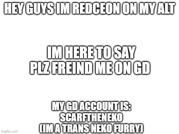 announce ment | HEY GUYS IM REDCEON ON MY ALT; IM HERE TO SAY PLZ FREIND ME ON GD; MY GD ACCOUNT IS:
SCARFTHENEKO
(IM A TRANS NEKO FURRY) | made w/ Imgflip meme maker
