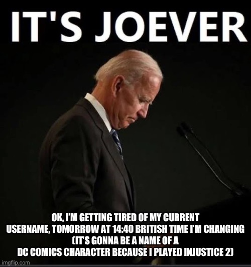 It's Joever | OK, I’M GETTING TIRED OF MY CURRENT USERNAME, TOMORROW AT 14:40 BRITISH TIME I’M CHANGING
(IT’S GONNA BE A NAME OF A DC COMICS CHARACTER BECAUSE I PLAYED INJUSTICE 2) | image tagged in it's joever | made w/ Imgflip meme maker