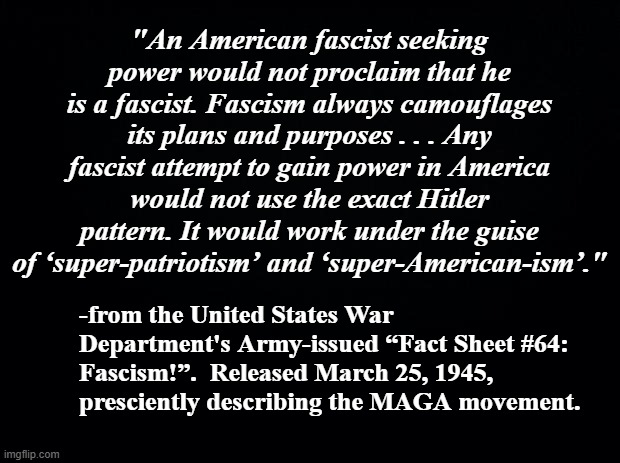 Military scientists nailed Dear Leader's methodology, saw the Trump-cult coming from 78 years away. | "An American fascist seeking power would not proclaim that he is a fascist. Fascism always camouflages its plans and purposes . . . Any fascist attempt to gain power in America would not use the exact Hitler pattern. It would work under the guise of ‘super-patriotism’ and ‘super-American-ism’."; -from the United States War Department's Army-issued “Fact Sheet #64: Fascism!”.  Released March 25, 1945, presciently describing the MAGA movement. | image tagged in trump unfit unqualified dangerous,cult,fascists | made w/ Imgflip meme maker