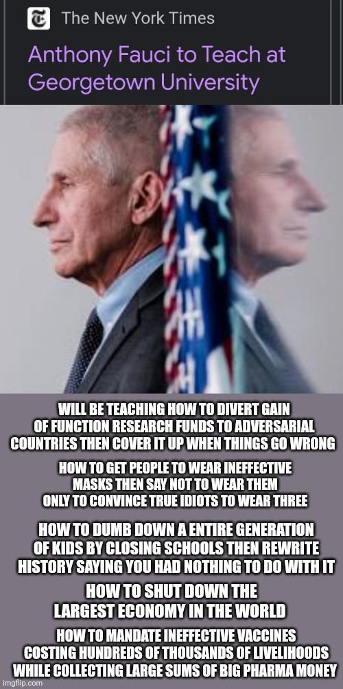 WILL BE TEACHING HOW TO DIVERT GAIN OF FUNCTION RESEARCH FUNDS TO ADVERSARIAL COUNTRIES THEN COVER IT UP WHEN THINGS GO WRONG; HOW TO GET PEOPLE TO WEAR INEFFECTIVE MASKS THEN SAY NOT TO WEAR THEM ONLY TO CONVINCE TRUE IDIOTS TO WEAR THREE; HOW TO DUMB DOWN A ENTIRE GENERATION OF KIDS BY CLOSING SCHOOLS THEN REWRITE HISTORY SAYING YOU HAD NOTHING TO DO WITH IT; HOW TO SHUT DOWN THE LARGEST ECONOMY IN THE WORLD; HOW TO MANDATE INEFFECTIVE VACCINES COSTING HUNDREDS OF THOUSANDS OF LIVELIHOODS WHILE COLLECTING LARGE SUMS OF BIG PHARMA MONEY | made w/ Imgflip meme maker