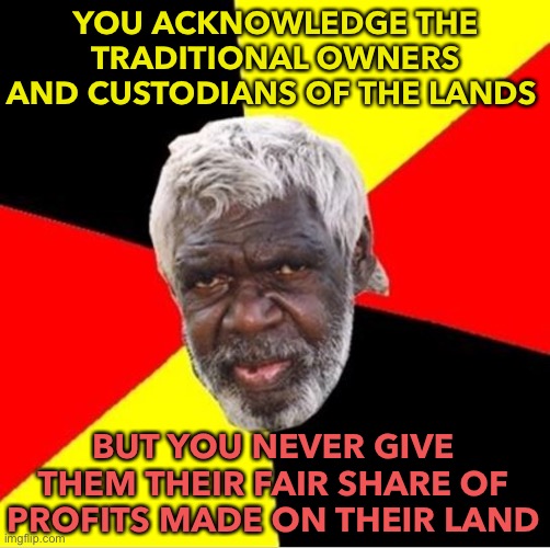 Acknowledgement of Traditional Owners | YOU ACKNOWLEDGE THE TRADITIONAL OWNERS AND CUSTODIANS OF THE LANDS; BUT YOU NEVER GIVE THEM THEIR FAIR SHARE OF PROFITS MADE ON THEIR LAND | image tagged in aboriginal | made w/ Imgflip meme maker