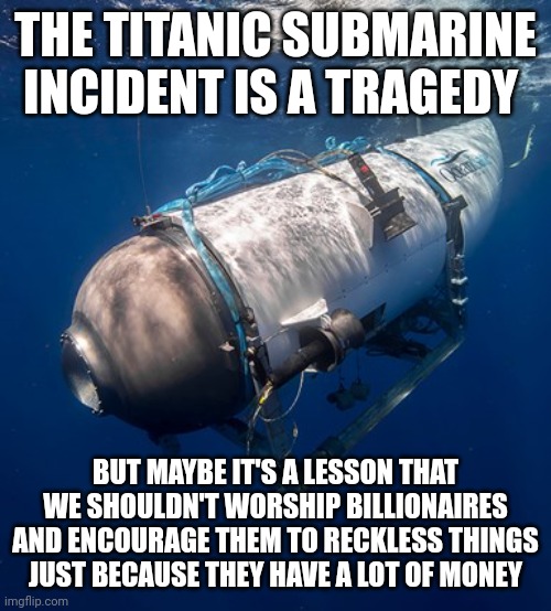 I'm sorry to say this but they kind of brought it onto themselves | THE TITANIC SUBMARINE INCIDENT IS A TRAGEDY; BUT MAYBE IT'S A LESSON THAT WE SHOULDN'T WORSHIP BILLIONAIRES AND ENCOURAGE THEM TO RECKLESS THINGS JUST BECAUSE THEY HAVE A LOT OF MONEY | image tagged in oceangate 2,rich people,billionaires,stupid people,titanic submarine | made w/ Imgflip meme maker