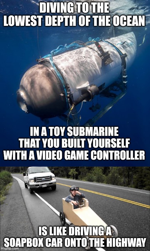 To be fair that submarine wasn't built to handle such extreme depths | DIVING TO THE LOWEST DEPTH OF THE OCEAN; IN A TOY SUBMARINE THAT YOU BUILT YOURSELF WITH A VIDEO GAME CONTROLLER; IS LIKE DRIVING A SOAPBOX CAR ONTO THE HIGHWAY | image tagged in oceangate 2,titanic submarine,stupidity,stupid people | made w/ Imgflip meme maker