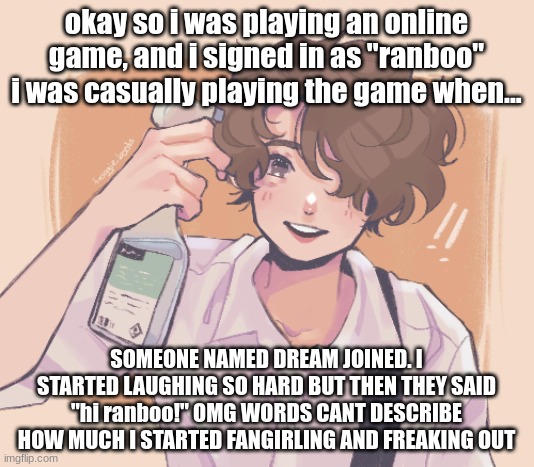 IM FREAKING OUT | okay so i was playing an online game, and i signed in as "ranboo" i was casually playing the game when... SOMEONE NAMED DREAM JOINED. I STARTED LAUGHING SO HARD BUT THEN THEY SAID "hi ranboo!" OMG WORDS CANT DESCRIBE HOW MUCH I STARTED FANGIRLING AND FREAKING OUT | made w/ Imgflip meme maker