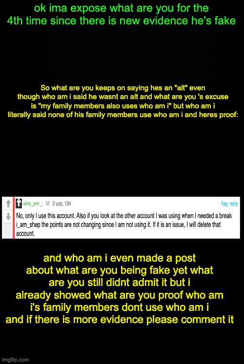 yall asked for it so here it is | ok ima expose what are you for the 4th time since there is new evidence he's fake; So what are you keeps on saying hes an "alt" even though who am i said he wasnt an alt and what are you 's excuse is "my family members also uses who am i" but who am i literally said none of his family members use who am i and heres proof:; and who am i even made a post about what are you being fake yet what are you still didnt admit it but i already showed what are you proof who am i's family members dont use who am i and if there is more evidence please comment it | image tagged in black background | made w/ Imgflip meme maker
