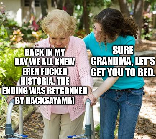 Sure grandma let's get you to bed | BACK IN MY DAY WE ALL KNEW EREN FUCKED HISTORIA. THE ENDING WAS RETCONNED BY HACKSAYAMA! SURE GRANDMA, LET'S GET YOU TO BED. | image tagged in sure grandma let's get you to bed | made w/ Imgflip meme maker