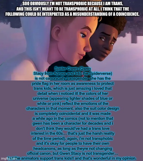 the ONLY reason it bothers me is because i’m a huge geek and i’m willing to go down fighting when it comes to canon in a movie… | Spider Gwen (Gwen Stacy from Across and Into the Spiderverse) is not canonically transgender. she has the pride flag in her room as awareness to protect trans kids, which is just amazing i loved that detail when i noticed it! the colors of her universe (appearing lighter shades of blue or white or pink) reflect the emotions of the characters in that moment. also the suit color design is completely coincidental and it was made a while ago in the comics (not to mention that gwen has been a character for decades and i don’t think they would’ve had a trans love interest in the 60s… that’s just the harsh reality of the time period). again, i’m not transphobic and it’s okay for people to have their own headcanons, as long as theyre not changing official canon. but Gwen Stacy is not transgender… but the animators support trans kids!! and that’s wonderful in my opinion. SOO OBVIOUSLY I’M NOT TRANSPHOBIC BECAUSE I AM TRANS, AND THIS ISN’T MEANT TO BE TRANSPHOBIC AT ALL. I THINK THAT THE FOLLOWING COULD BE INTERPRETED AS A MISUNDERSTANDING OF A COINCIDENCE. | image tagged in spider-man across the spider-verse new footage miles gwen,spider-man,transgender,trans rights,trans kids,lgbtq | made w/ Imgflip meme maker