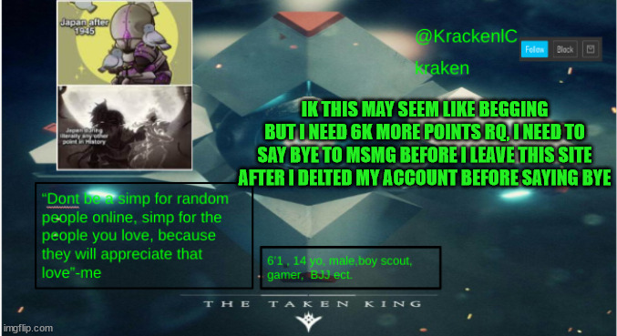 i need your help imgflip community | IK THIS MAY SEEM LIKE BEGGING BUT I NEED 6K MORE POINTS RQ, I NEED TO SAY BYE TO MSMG BEFORE I LEAVE THIS SITE AFTER I DELTED MY ACCOUNT BEFORE SAYING BYE | image tagged in kraken destiny temp | made w/ Imgflip meme maker