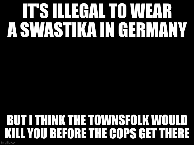 . | IT'S ILLEGAL TO WEAR A SWASTIKA IN GERMANY; BUT I THINK THE TOWNSFOLK WOULD KILL YOU BEFORE THE COPS GET THERE | image tagged in black blank template,stay blobby | made w/ Imgflip meme maker