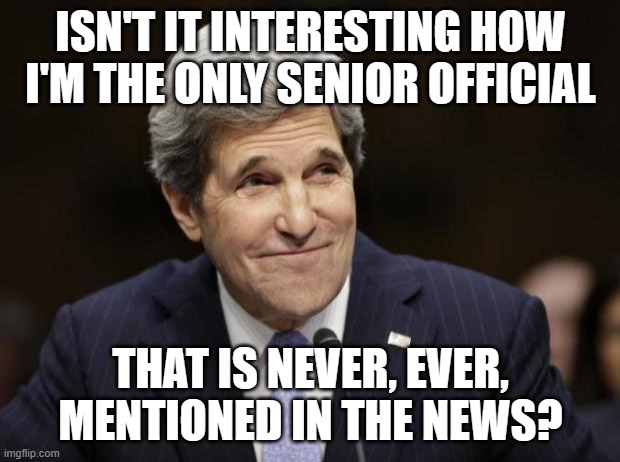 john kerry smiling | ISN'T IT INTERESTING HOW I'M THE ONLY SENIOR OFFICIAL; THAT IS NEVER, EVER, MENTIONED IN THE NEWS? | image tagged in john kerry smiling | made w/ Imgflip meme maker