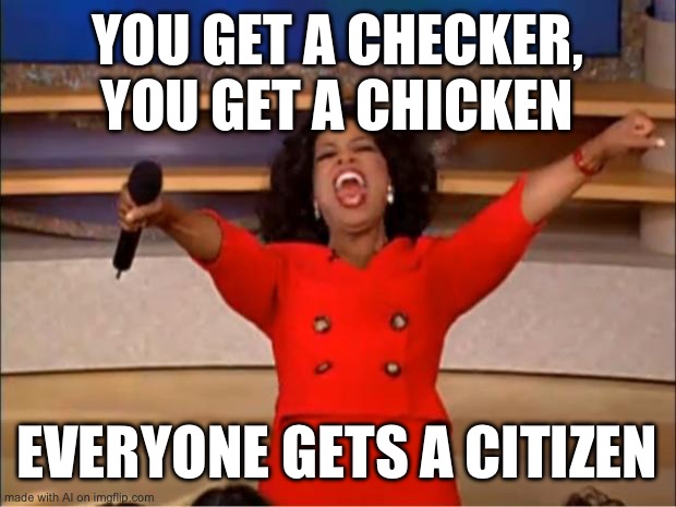 checker chicken citizen | YOU GET A CHECKER, YOU GET A CHICKEN; EVERYONE GETS A CITIZEN | image tagged in memes,oprah you get a | made w/ Imgflip meme maker