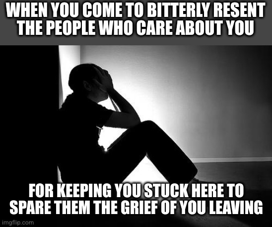 Selfishness goes both ways | WHEN YOU COME TO BITTERLY RESENT
THE PEOPLE WHO CARE ABOUT YOU; FOR KEEPING YOU STUCK HERE TO SPARE THEM THE GRIEF OF YOU LEAVING | image tagged in depression | made w/ Imgflip meme maker