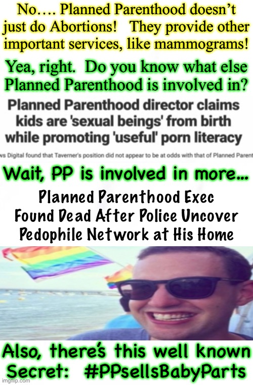 A One-Stop Shop, For All Kinds of Evil | No…. Planned Parenthood doesn’t
just do Abortions!   They provide other
important services, like mammograms! Yea, right.  Do you know what else
Planned Parenthood is involved in? Wait, PP is involved in more…; Planned Parenthood Exec Found Dead After Police Uncover Pedophile Network at His Home; Also, there’s this well known
Secret:  #PPsellsBabyParts | image tagged in memes,conservatives dont buy into any of this,do you,if u r dem n dont buy into this evil,u need to switch teams,turn from evil | made w/ Imgflip meme maker