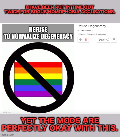 This stream is a cesspool of bigotry. | I HAVE BEEN PUT IN TIME OUT TWICE FOR BOGUS HOMOPHOBIA ACCUSATIONS. YET THE MODS ARE PERFECTLY OKAY WITH THIS. | image tagged in homophobic,conservatives,politics,imgflip | made w/ Imgflip meme maker