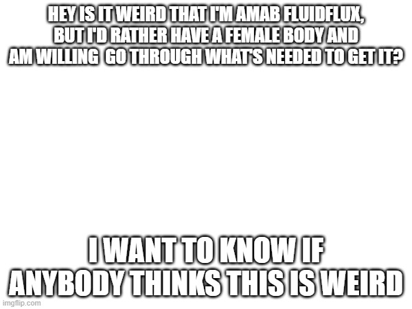 feeling a bit self-concious about this recently | HEY IS IT WEIRD THAT I'M AMAB FLUIDFLUX, BUT I'D RATHER HAVE A FEMALE BODY AND AM WILLING  GO THROUGH WHAT'S NEEDED TO GET IT? I WANT TO KNOW IF ANYBODY THINKS THIS IS WEIRD | made w/ Imgflip meme maker