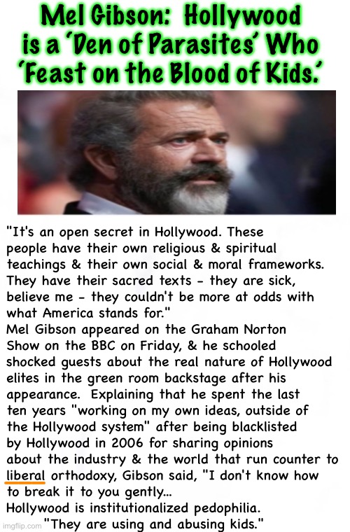 He’s over the target.  Look for him to start catching a Lot of Flack | Mel Gibson:  Hollywood is a ‘Den of Parasites’ Who ‘Feast on the Blood of Kids.’; "It's an open secret in Hollywood. These
people have their own religious & spiritual
teachings & their own social & moral frameworks.
They have their sacred texts - they are sick,
believe me - they couldn't be more at odds with
what America stands for."
Mel Gibson appeared on the Graham Norton
Show on the BBC on Friday, & he schooled
shocked guests about the real nature of Hollywood
elites in the green room backstage after his
appearance.  Explaining that he spent the last
ten years "working on my own ideas, outside of
the Hollywood system" after being blacklisted
by Hollywood in 2006 for sharing opinions
about the industry & the world that run counter to
liberal orthodoxy, Gibson said, "I don't know how
to break it to you gently...
Hollywood is institutionalized pedophilia.

       "They are using and abusing kids."; ——— | image tagged in memes,its well known,but they act like its a secret,because they are actors,perverted leftist actors,they can all kissmyass | made w/ Imgflip meme maker