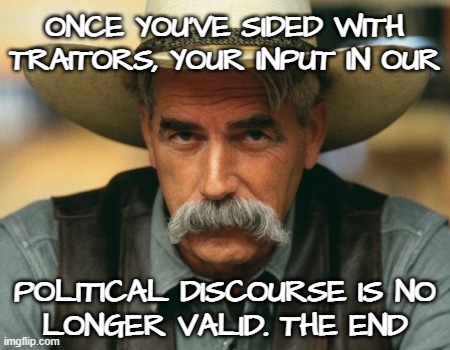 get a rope... | ONCE YOU'VE SIDED WITH
TRAITORS, YOUR INPUT IN OUR; POLITICAL DISCOURSE IS NO
LONGER VALID. THE END | image tagged in sam elliott,sam elliott cowboy,sam elliott special kind of stupid,the big lebowski,the dude,scumbag republicans | made w/ Imgflip meme maker