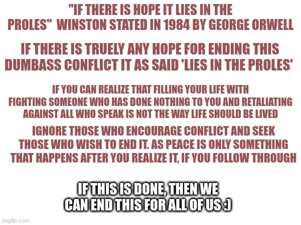 I hope this helps us in anyway | "IF THERE IS HOPE IT LIES IN THE PROLES"  WINSTON STATED IN 1984 BY GEORGE ORWELL; IF THERE IS TRUELY ANY HOPE FOR ENDING THIS DUMBASS CONFLICT IT AS SAID 'LIES IN THE PROLES'; IF YOU CAN REALIZE THAT FILLING YOUR LIFE WITH FIGHTING SOMEONE WHO HAS DONE NOTHING TO YOU AND RETALIATING AGAINST ALL WHO SPEAK IS NOT THE WAY LIFE SHOULD BE LIVED; IGNORE THOSE WHO ENCOURAGE CONFLICT AND SEEK THOSE WHO WISH TO END IT. AS PEACE IS ONLY SOMETHING THAT HAPPENS AFTER YOU REALIZE IT, IF YOU FOLLOW THROUGH; IF THIS IS DONE, THEN WE CAN END THIS FOR ALL OF US :) | made w/ Imgflip meme maker