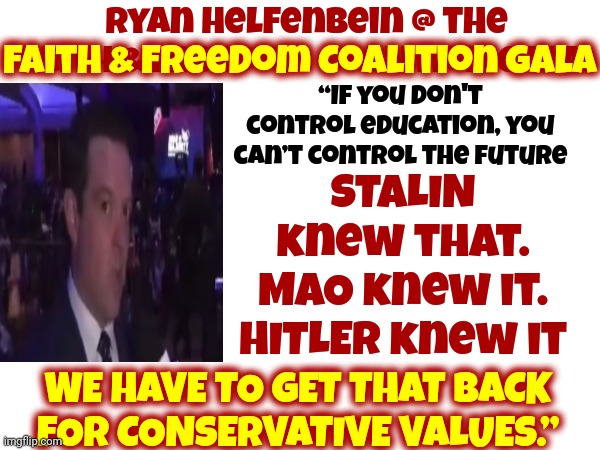 The Faith & Freedom Coalition Proudly Quoting Hitler Is NOT The AMERICAN Dream | Ryan Helfenbein @ the Faith & Freedom Coalition Gala:; Faith & Freedom Coalition Gala; “If you don't control education, you can’t control the future; STALIN knew that.
MAO knew it.
HITLER knew it; WE HAVE TO GET THAT BACK FOR CONSERVATIVE VALUES.” | image tagged in nazis,scumbag republicans,lock them up,memes,worse than hitler,conservatives | made w/ Imgflip meme maker