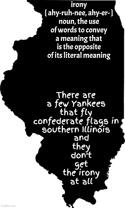 The Land Of Lincoln | irony
{ ahy-ruh-nee, ahy-er- }
noun, the use of words to convey a meaning that is the opposite of its literal meaning; and they don't get the irony at all; There are a few Yankees that fly confederate flags in southern Illinois | image tagged in illinois,land of lincoln,yankees,confederate flag,irony,memes | made w/ Imgflip meme maker