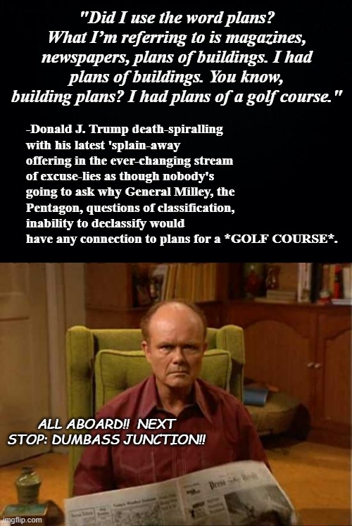 Okay... credit where credit is due: no-one does abject stupidity quite like Donald Trump. | "Did I use the word plans? What I’m referring to is magazines, newspapers, plans of buildings. I had plans of buildings. You know, building plans? I had plans of a golf course."; -Donald J. Trump death-spiralling with his latest 'splain-away offering in the ever-changing stream of excuse-lies as though nobody's going to ask why General Milley, the Pentagon, questions of classification, inability to declassify would have any connection to plans for a *GOLF COURSE*. ALL ABOARD!!  NEXT STOP: DUMBASS JUNCTION!! | image tagged in trump unfit unqualified dangerous,dumbass,red forman dumbass | made w/ Imgflip meme maker