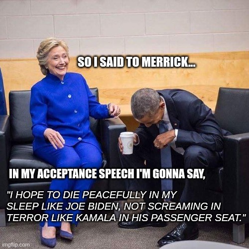 Planning for 2024 | SO I SAID TO MERRICK... IN MY ACCEPTANCE SPEECH I'M GONNA SAY, "I HOPE TO DIE PEACEFULLY IN MY SLEEP LIKE JOE BIDEN, NOT SCREAMING IN TERROR LIKE KAMALA IN HIS PASSENGER SEAT." | image tagged in hillary obama laughing | made w/ Imgflip meme maker