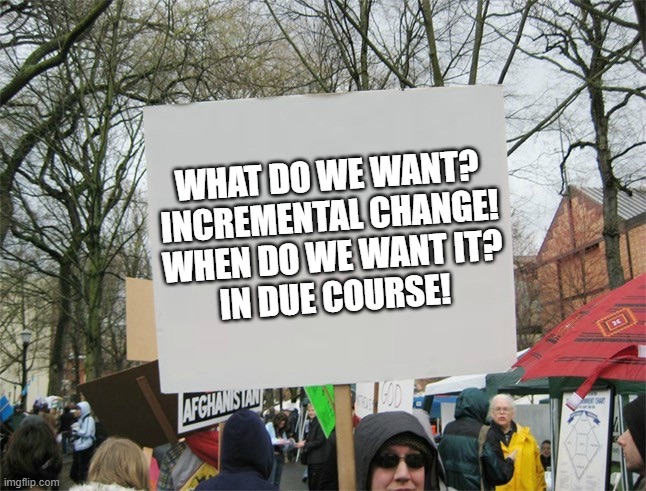 What do we want? Incremental change | WHAT DO WE WANT?
INCREMENTAL CHANGE!
WHEN DO WE WANT IT?
IN DUE COURSE! | image tagged in blank protest sign,what do we want,incremental change,english protest | made w/ Imgflip meme maker