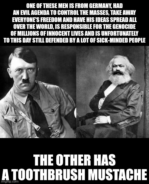 Adolf Hitler vs Karl Marx | ONE OF THESE MEN IS FROM GERMANY, HAD AN EVIL AGENDA TO CONTROL THE MASSES, TAKE AWAY EVERYONE'S FREEDOM AND HAVE HIS IDEAS SPREAD ALL OVER THE WORLD, IS RESPONSIBLE FOR THE GENOCIDE OF MILLIONS OF INNOCENT LIVES AND IS UNFORTUNATELY TO THIS DAY STILL DEFENDED BY A LOT OF SICK-MINDED PEOPLE; THE OTHER HAS A TOOTHBRUSH MUSTACHE | image tagged in adolf hitler,karl marx,nazism,communism,tyranny,evil | made w/ Imgflip meme maker