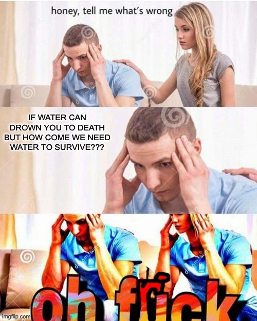 OH FRICK | IF WATER CAN DROWN YOU TO DEATH BUT HOW COME WE NEED WATER TO SURVIVE??? | image tagged in oh frick,fun | made w/ Imgflip meme maker